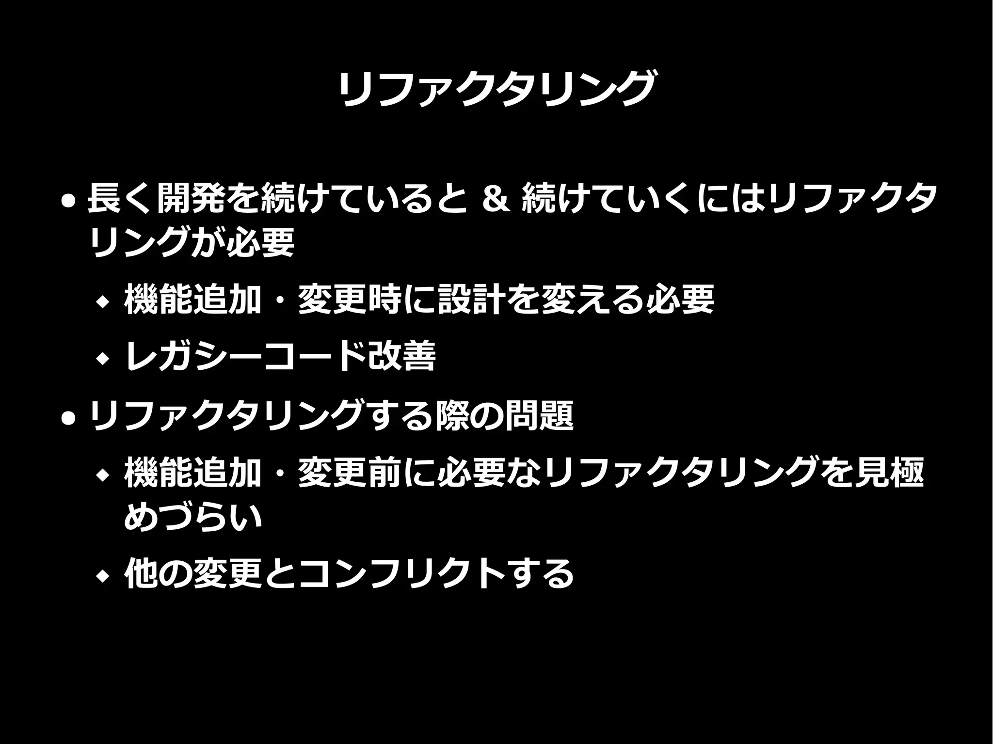 リファクタリング
● 長く開発を続けていると & 続けていくにはリファクタ
リングが必要
 機能追加・変更時に設計を変える必要
 レガシーコード改善
● リファクタリングする際の問題
 機能追加・変更前に必要なリファクタリングを見極
めづらい
 他の変更とコンフリクトする
 