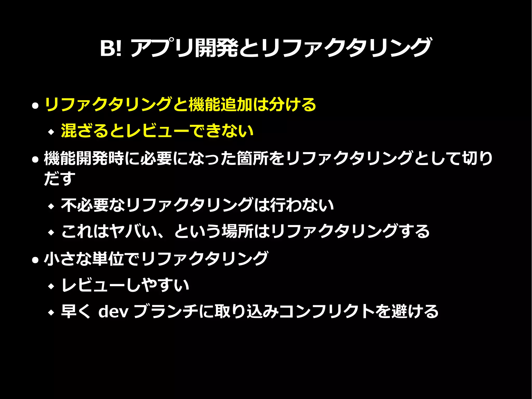 B! アプリ開発とリファクタリング
● リファクタリングと機能追加は分ける
 混ざるとレビューできない
● 機能開発時に必要になった箇所をリファクタリングとして切り
だす
 不必要なリファクタリングは行わない
 これはヤバい、という場所はリファクタリングする
● 小さな単位でリファクタリング
 レビューしやすい
 早く dev ブランチに取り込みコンフリクトを避ける
 