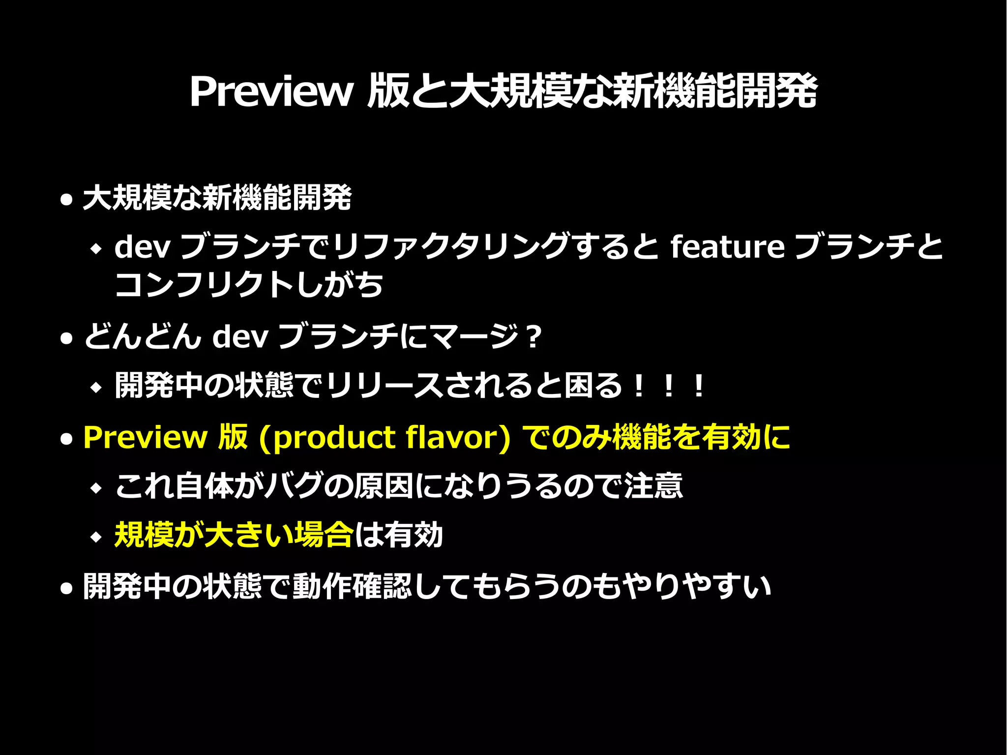 Preview 版と大規模な新機能開発
● 大規模な新機能開発
 dev ブランチでリファクタリングすると feature ブランチと
コンフリクトしがち
● どんどん dev ブランチにマージ？
 開発中の状態でリリースされると困る！！！
● Preview 版 (product flavor) でのみ機能を有効に
 これ自体がバグの原因になりうるので注意
 規模が大きい場合は有効
● 開発中の状態で動作確認してもらうのもやりやすい
 