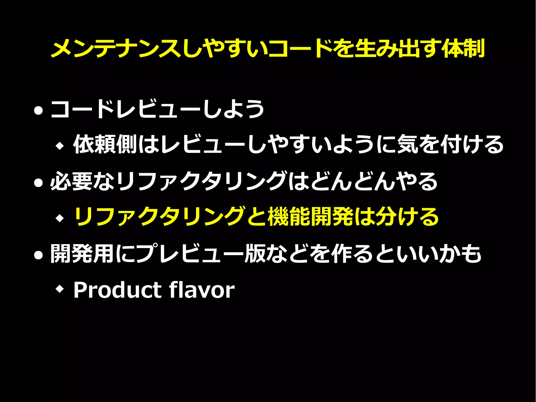 メンテナンスしやすいコードを生み出す体制
● コードレビューしよう
 依頼側はレビューしやすいように気を付ける
● 必要なリファクタリングはどんどんやる
 リファクタリングと機能開発は分ける
● 開発用にプレビュー版などを作るといいかも
 Product flavor
 