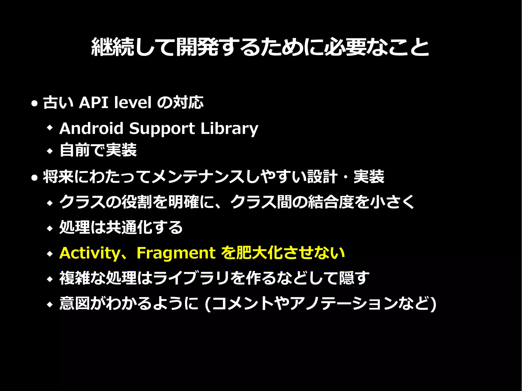 継続して開発するために必要なこと
● 古い API level の対応
 Android Support Library
 自前で実装
● 将来にわたってメンテナンスしやすい設計・実装
 クラスの役割を明確に、クラス間の結合度を小さく
 処理は共通化する
 Activity、Fragment を肥大化させない
 複雑な処理はライブラリを作るなどして隠す
 意図がわかるように (コメントやアノテーションなど)
 