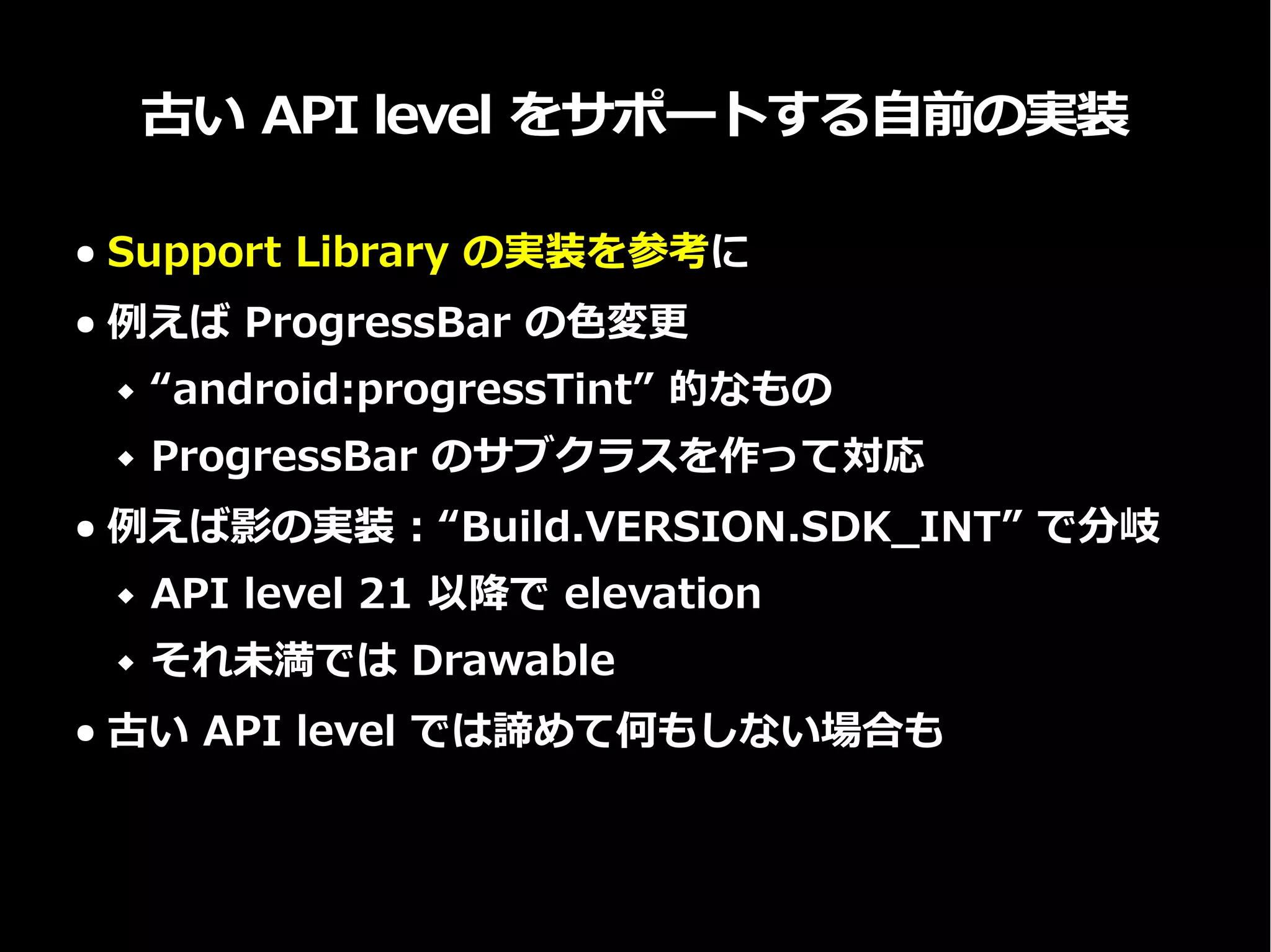 古い API level をサポートする自前の実装
● Support Library の実装を参考に
● 例えば ProgressBar の色変更
 “android:progressTint” 的なもの
 ProgressBar のサブクラスを作って対応
● 例えば影の実装 : “Build.VERSION.SDK_INT” で分岐
 API level 21 以降で elevation
 それ未満では Drawable
● 古い API level では諦めて何もしない場合も
 