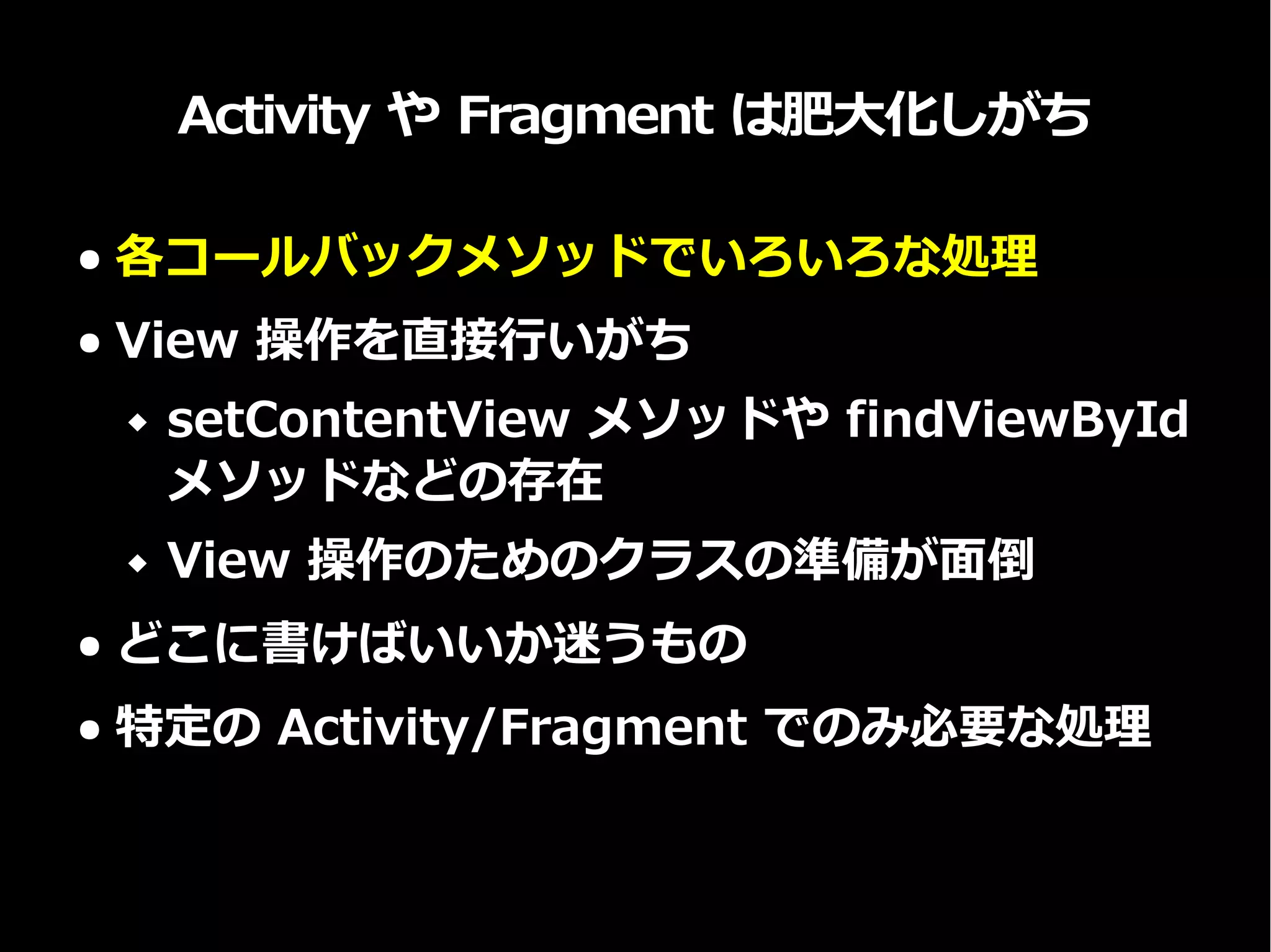 Activity や Fragment は肥大化しがち
● 各コールバックメソッドでいろいろな処理
● View 操作を直接行いがち
 setContentView メソッドや findViewById
メソッドなどの存在
 View 操作のためのクラスの準備が面倒
● どこに書けばいいか迷うもの
● 特定の Activity/Fragment でのみ必要な処理
 