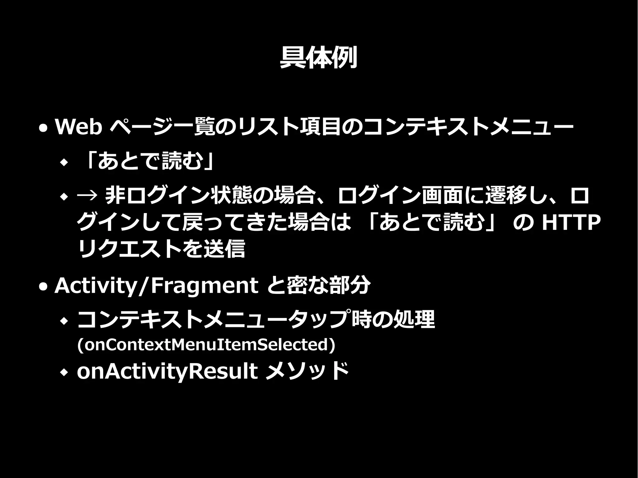 具体例
● Web ページ一覧のリスト項目のコンテキストメニュー
 「あとで読む」
 → 非ログイン状態の場合、ログイン画面に遷移し、ロ
グインして戻ってきた場合は 「あとで読む」 の HTTP
リクエストを送信
● Activity/Fragment と密な部分
 コンテキストメニュータップ時の処理
(onContextMenuItemSelected)
 onActivityResult メソッド
 