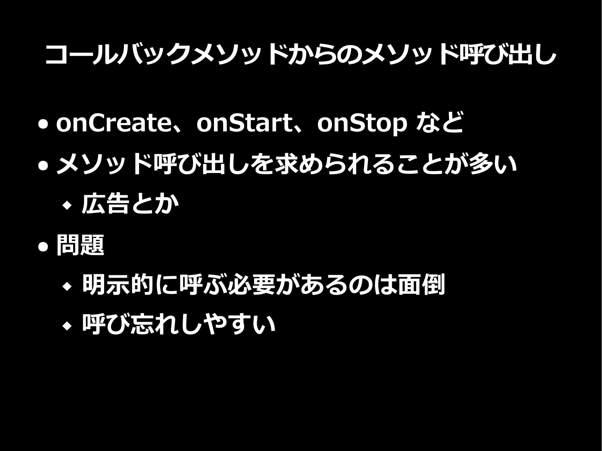 コールバックメソッドからのメソッド呼び出し
● onCreate、onStart、onStop など
● メソッド呼び出しを求められることが多い
 広告とか
● 問題
 明示的に呼ぶ必要があるのは面倒
 呼び忘れしやすい
 