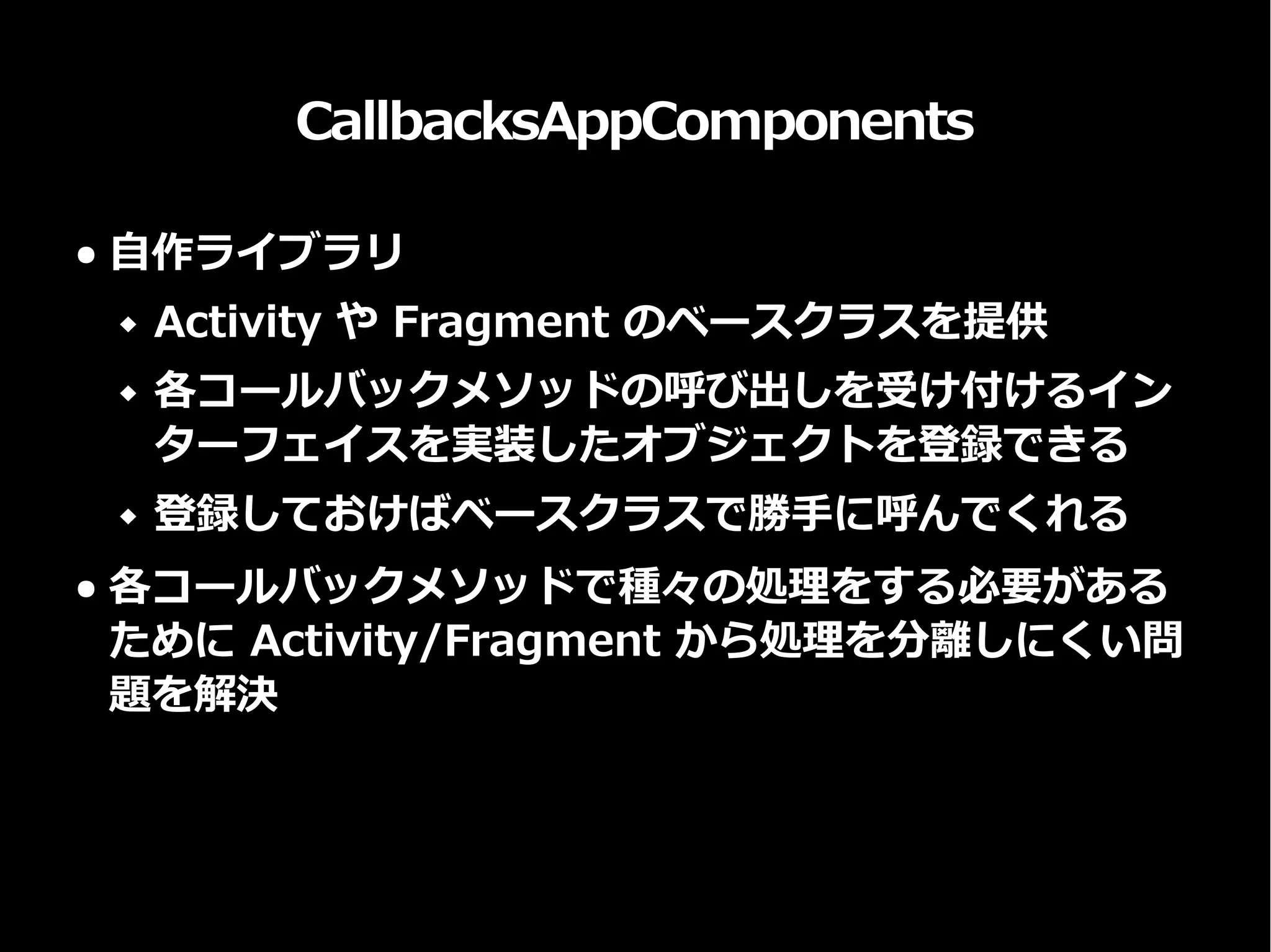 CallbacksAppComponents
● 自作ライブラリ
 Activity や Fragment のベースクラスを提供
 各コールバックメソッドの呼び出しを受け付けるイン
ターフェイスを実装したオブジェクトを登録できる
 登録しておけばベースクラスで勝手に呼んでくれる
● 各コールバックメソッドで種々の処理をする必要がある
ために Activity/Fragment から処理を分離しにくい問
題を解決
 