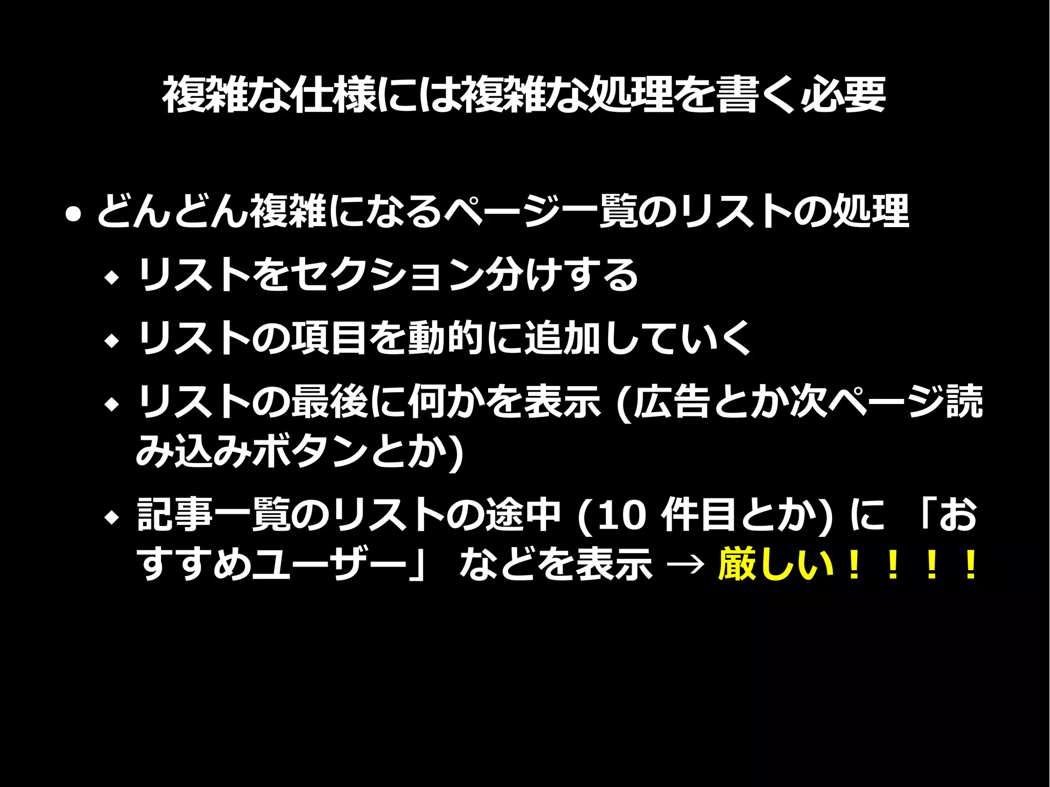 複雑な仕様には複雑な処理を書く必要
● どんどん複雑になるページ一覧のリストの処理
 リストをセクション分けする
 リストの項目を動的に追加していく
 リストの最後に何かを表示 (広告とか次ページ読
み込みボタンとか)
 記事一覧のリストの途中 (10 件目とか) に 「お
すすめユーザー」 などを表示 → 厳しい！！！！
 