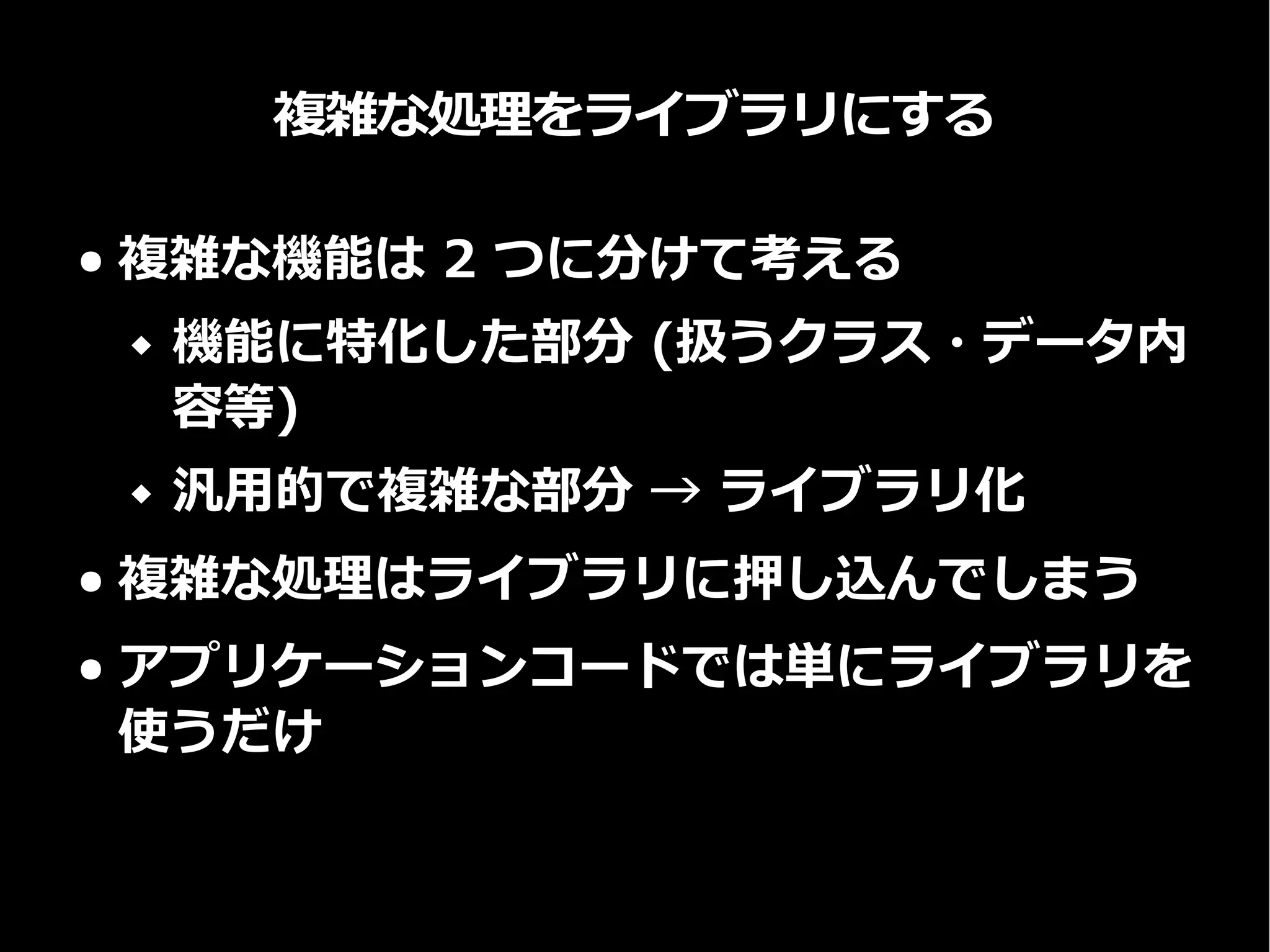 複雑な処理をライブラリにする
● 複雑な機能は 2 つに分けて考える
 機能に特化した部分 (扱うクラス・データ内
容等)
 汎用的で複雑な部分 → ライブラリ化
● 複雑な処理はライブラリに押し込んでしまう
● アプリケーションコードでは単にライブラリを
使うだけ
 