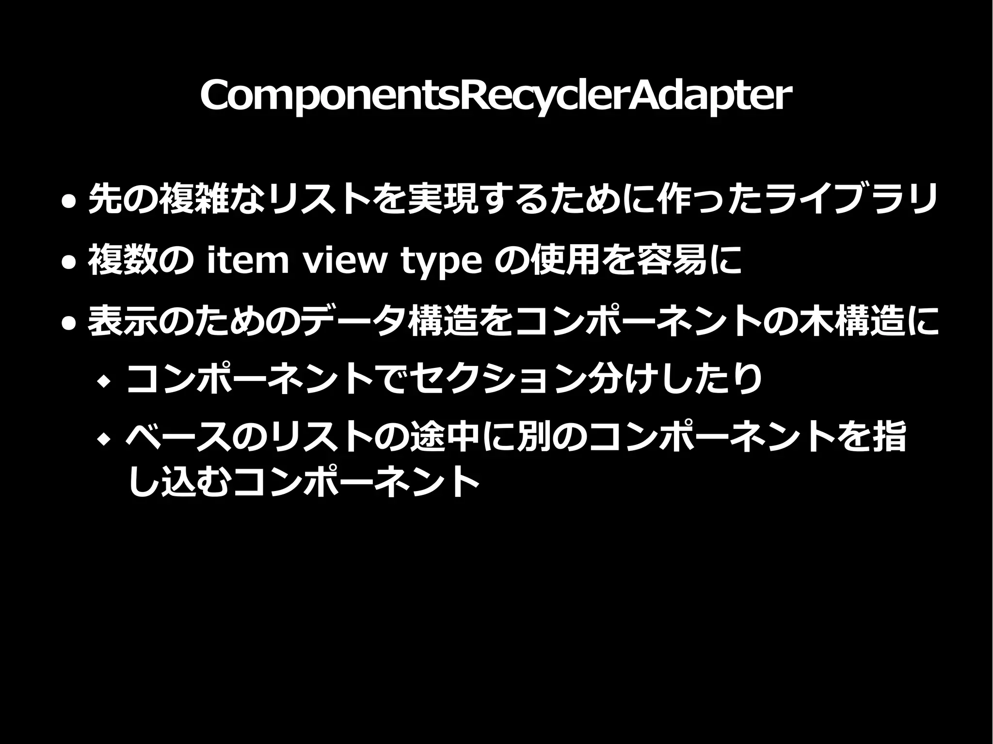 ComponentsRecyclerAdapter
● 先の複雑なリストを実現するために作ったライブラリ
● 複数の item view type の使用を容易に
● 表示のためのデータ構造をコンポーネントの木構造に
 コンポーネントでセクション分けしたり
 ベースのリストの途中に別のコンポーネントを指
し込むコンポーネント
 