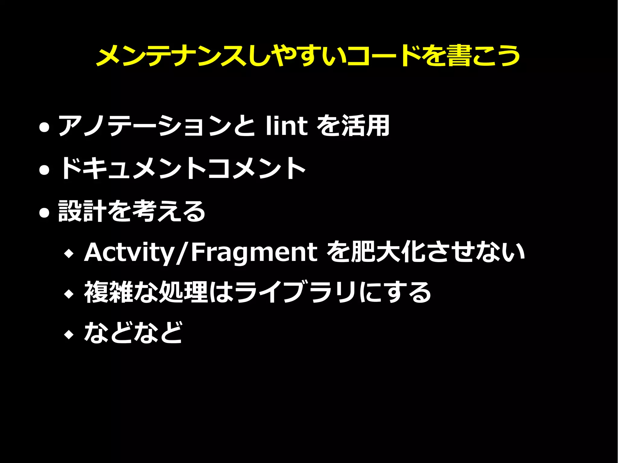 メンテナンスしやすいコードを書こう
● アノテーションと lint を活用
● ドキュメントコメント
● 設計を考える
 Actvity/Fragment を肥大化させない
 複雑な処理はライブラリにする
 などなど
 