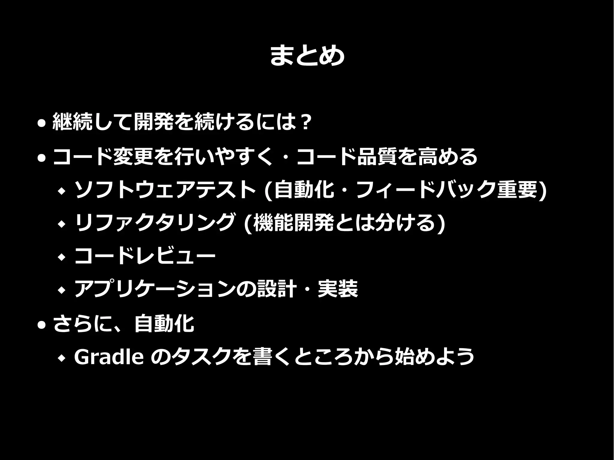まとめ
● 継続して開発を続けるには？
● コード変更を行いやすく・コード品質を高める
 ソフトウェアテスト (自動化・フィードバック重要)
 リファクタリング (機能開発とは分ける)
 コードレビュー
 アプリケーションの設計・実装
● さらに、自動化
 Gradle のタスクを書くところから始めよう
 