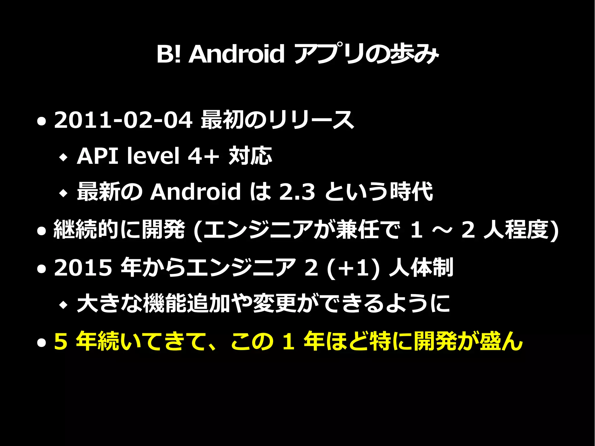 B! Android アプリの歩み
● 2011-02-04 最初のリリース
 API level 4+ 対応
 最新の Android は 2.3 という時代
● 継続的に開発 (エンジニアが兼任で 1 〜 2 人程度)
● 2015 年からエンジニア 2 (+1) 人体制
 大きな機能追加や変更ができるように
● 5 年続いてきて、この 1 年ほど特に開発が盛ん
 