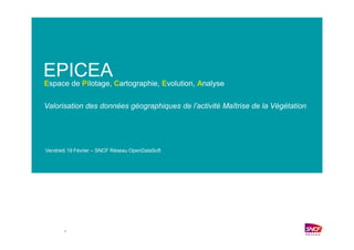 –
EPICEA
Valorisation des données géographiques de l’activité Maîtrise de la Végétation
Espace de Pilotage, Cartographie, Evolution, Analyse
Vendredi 19 Février – SNCF Réseau OpenDataSoft
 
