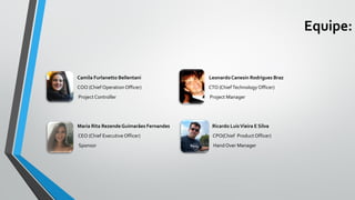 Equipe:
Camila Furlanetto Bellentani LeonardoCanesin Rodrigues Braz
• COO (Chief Operation Officer) CTO (ChiefTechnology Officer)
Project Controller Project Manager
Maria Rita RezendeGuimarães Fernandes Ricardo LuisVieira E Silva
CEO (Chief Executive Officer) CPO(Chief Product Officer)
Sponsor Hand Over Manager
 