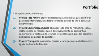 Portfólio
• Programa de Acolhimento:
1. ProjetoTeto Amigo: procura de residências voluntárias para acolher os
pacientes e familiares, o cadastro será feito através do site e aplicativo
desenvolvido;
2. Projeto Comunicação Social: abranger toda área de marketing, social,
institucional e de relações para o desenvolvimento de campanhas
comunitárias e captação de recursos e voluntários em prol dos pacientes
do hospital do Câncer de Barretos ;
3. ProjetoTransporte: quando for preciso levar o paciente ao tratamento e
ajudar na busca de doações.
 