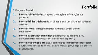 Portfólio
• Programa Paralelo:
1. Projeto Solidariedade: dar apoio, orientação e informações aos
pacientes;
2. Projeto chá das três horas: fazer visitas e levar um lanche aos pacientes
carentes;
3. ProjetoVitória: entreter e orientar as crianças que estão em
tratamento;
4. ProjetoTrabalhando com Amor: proporcionar ao paciente e seu
acompanhantes maior equilíbrio emocional e espiritual;
5. Projeto Me Sentido Bem: ajudar as mulheres em tratamento recuperar
a autoestima através de oficinas de auto maquiagem, doações e procura
de voluntários.
 