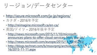 http://azure.microsoft.com/ja-jp/regions/
http://reimagine.microsoft.ca/en-ca/
http://news.microsoft.com/2015/11/10/microsoft-
announces-plans-to-offer-cloud-services-from-the-uk/
http://news.microsoft.com/europe/2015/11/11/45283/
http://blogs.technet.com/b/mssvrpmj/archive/2015/11/
16/2015-11-11.aspx
 