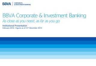BBVA Corporate & Investment Banking
As close as you need, as far as you go
Institutional Presentation
February 2016 - Figures as of 31st December 2015
 