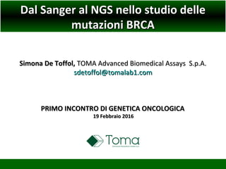 Dal Sanger al NGS nello studio delleDal Sanger al NGS nello studio delle
mutazioni BRCAmutazioni BRCA
Simona De Toffol,Simona De Toffol, TOMA Advanced Biomedical Assays S.p.A.TOMA Advanced Biomedical Assays S.p.A.
sdetoffol@tomalab1.comsdetoffol@tomalab1.com
PRIMO INCONTRO DI GENETICA ONCOLOGICAPRIMO INCONTRO DI GENETICA ONCOLOGICA
19 Febbraio 201619 Febbraio 2016
 