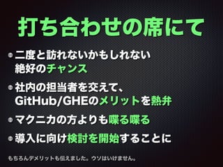 二度と訪れないかもしれない 
絶好のチャンス
社内の担当者を交えて、 
GitHub/GHEのメリットを熱弁
マクニカの方よりも喋る喋る
導入に向け検討を開始することに
打ち合わせの席にて
もちろんデメリットも伝えました。ウソはいけません。
 