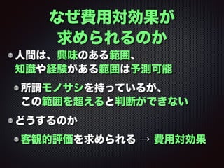 人間は、興味のある範囲、 
知識や経験がある範囲は予測可能
所謂モノサシを持っているが、 
この範囲を超えると判断ができない
どうするのか
客観的評価を求められる → 費用対効果
なぜ費用対効果が
求められるのか
 