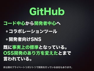 GitHub
コード中心から開発者中心へ
コラボレーションツール
開発者向けSNS
既に事実上の標準となっている。
OSS開発のあり方を変えたとまで
言われている。
非公開のプライベートリポジトリで開発を行っている会社もあります。
 