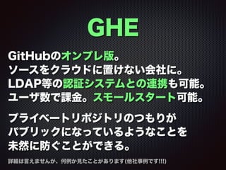 GHE
GitHubのオンプレ版。
ソースをクラウドに置けない会社に。
LDAP等の認証システムとの連携も可能。
ユーザ数で課金。スモールスタート可能。
プライベートリポジトリのつもりが
パブリックになっているようなことを
未然に防ぐことができる。
詳細は言えませんが、何例か見たことがあります(他社事例です!!!)
 