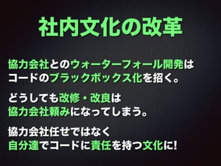 社内文化の改革
協力会社とのウォーターフォール開発は 
コードのブラックボックス化を招く。
どうしても改修・改良は 
協力会社頼みになってしまう。
協力会社任せではなく 
自分達でコードに責任を持つ文化に!
 