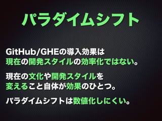 パラダイムシフト
GitHub/GHEの導入効果は 
現在の開発スタイルの効率化ではない。
現在の文化や開発スタイルを 
変えること自体が効果のひとつ。
パラダイムシフトは数値化しにくい。
 