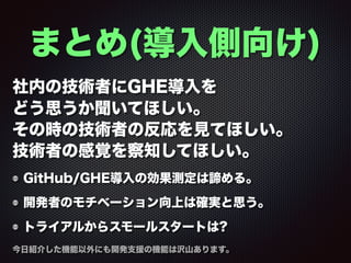 まとめ(導入側向け)
社内の技術者にGHE導入を 
どう思うか聞いてほしい。
その時の技術者の反応を見てほしい。
技術者の感覚を察知してほしい。
GitHub/GHE導入の効果測定は諦める。
開発者のモチベーション向上は確実と思う。
トライアルからスモールスタートは?
今日紹介した機能以外にも開発支援の機能は沢山あります。
 