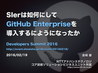 SIerは如何にして
GitHub Enterpriseを
導入するにようになったか
Developers Summit 2016
http://event.shoeisha.jp/devsumi/20160218/
金城 雄
NTTアドバンステクノロジ
コア技術ソリューションビジネスユニット所属
http://www.ntt-at.co.jp/
2016/02/19
 