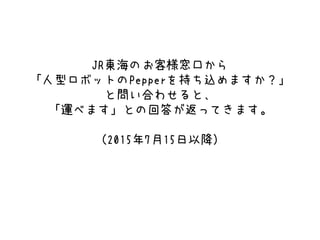 JR東海のお客様窓口から
「人型ロボットのPepperを持ち込めますか？」
と問い合わせると、
「運べます」との回答が返ってきます。
（2015年7月15日以降）
 