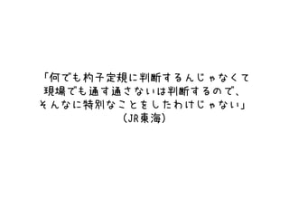 「何でも杓子定規に判断するんじゃなくて
現場でも通す通さないは判断するので、
そんなに特別なことをしたわけじゃない」
（JR東海）
 
