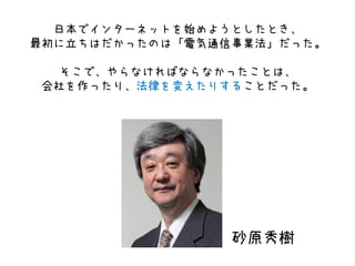 日本でインターネットを始めようとしたとき、
最初に立ちはだかったのは「電気通信事業法」だった。
そこで、やらなければならなかったことは、
会社を作ったり、法律を変えたりすることだった。
砂原秀樹
 