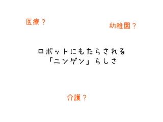 ロボットにもたらされる
「ニンゲン」らしさ
医療？
介護？
幼稚園？
 