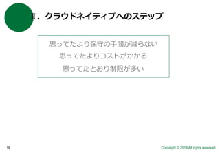 Copyright © 2016 All rights reserved.18
Ⅱ．クラウドネイティブへのステップ
思ってたより保守の手間が減らない
思ってたよりコストがかかる
思ってたとおり制限が多い
 