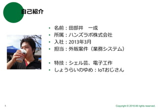 Copyright © 2016 All rights reserved.1
自己紹介
• 名前：田部井 一成
• 所属：ハンズラボ株式会社
• 入社：2013年3月
• 担当：外販案件（業務システム）
• 特技：シェル芸、電子工作
• しょうらいのゆめ：IoTおじさん
 