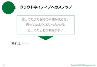 Copyright © 2016 All rights reserved.19
Ⅱ．クラウドネイティブへのステップ
思ってたより保守の手間が減らない
思ってたよりコストがかかる
思ってたとおり制限が多い
それは・・・
 