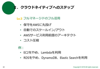 Copyright © 2016 All rights reserved.22
Ⅱ．クラウドネイティブへのステップ
フルマネージドのフル活用
例：
• EC2をやめ、Lambdaを利用
• RDSをやめ、DynamoDB、Elastic Searchを利用
• 保守をAWSに丸投げ
• 自動でのスケールイン/アウト
• AWSサービス利用前提のアーキテクト
• コスト圧縮
Lv.3
 