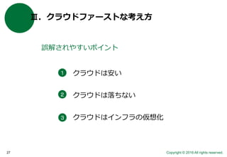 Copyright © 2016 All rights reserved.27
Ⅲ．クラウドファーストな考え方
誤解されやすいポイント
クラウドは安い
クラウドは落ちない
クラウドはインフラの仮想化
１
２
３
 
