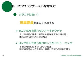 Copyright © 2016 All rights reserved.32
Ⅲ．クラウドファーストな考え方
クラウドは安い？１
 EC2やRDSを使わないアーキテクチャ
従量課金を正しく活用する
 EC2やRDSを使う場合はしっかりチューニング
ミリ秒単位の課金、確保した転送速度分の課金等、
本当に使った分の料金になる
不要な時間にはインスタンス停止
継続的なスペック見直し、継続して使うならRIを購入
 