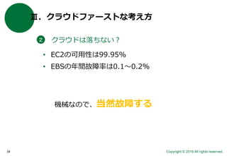 Copyright © 2016 All rights reserved.34
Ⅲ．クラウドファーストな考え方
クラウドは落ちない？２
• EC2の可用性は99.95%
• EBSの年間故障率は0.1〜0.2%
機械なので、当然故障する
 