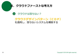 Copyright © 2016 All rights reserved.35
Ⅲ．クラウドファーストな考え方
クラウドは落ちない？２
クラウドデザインパターン（ＣＤＰ）
を適用し、落ちないシステムを構築する
 