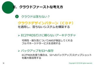Copyright © 2016 All rights reserved.36
Ⅲ．クラウドファーストな考え方
クラウドは落ちない？２
クラウドデザインパターン（ＣＤＰ）
を適用し、落ちないシステムを構築する
 バックアップをS3へ保存
 EC2やRDSだけに頼らないアーキテクチャ
可用性・耐久性についてAWSが保証してくれる
フルマネージドサービスを活用する
EC2やRDSを使う場合は、S3へのバックアップ/スナップショット
を最大限活用する
 