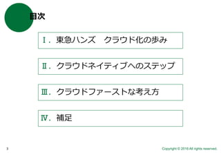 Copyright © 2016 All rights reserved.3
目次
Ⅰ．東急ハンズ クラウド化の歩み
Ⅱ．クラウドネイティブへのステップ
Ⅲ．クラウドファーストな考え方
Ⅳ．補足
 