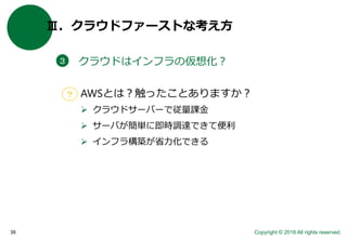 Copyright © 2016 All rights reserved.39
Ⅲ．クラウドファーストな考え方
クラウドはインフラの仮想化？３
AWSとは？触ったことありますか？
 クラウドサーバーで従量課金
 サーバが簡単に即時調達できて便利
 インフラ構築が省力化できる
？
 