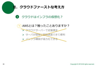 Copyright © 2016 All rights reserved.40
Ⅲ．クラウドファーストな考え方
クラウドはインフラの仮想化？３
AWSとは？触ったことありますか？
 クラウドサーバーで従量課金
 サーバが簡単に即時調達できて便利
 インフラ構築が省力化できる
？
 