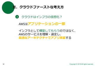 Copyright © 2016 All rights reserved.42
Ⅲ．クラウドファーストな考え方
クラウドはインフラの仮想化？３
AWSはアプリケーションの一部
インフラとして構築してもらうのではなく、
AWSのサービスを理解・選定し、
最適なアーキテクチャでアプリ実装する
 