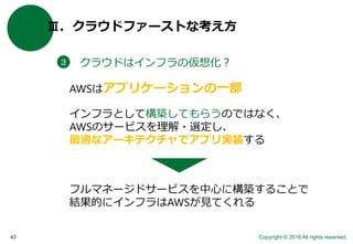 Copyright © 2016 All rights reserved.43
Ⅲ．クラウドファーストな考え方
クラウドはインフラの仮想化？３
AWSはアプリケーションの一部
インフラとして構築してもらうのではなく、
AWSのサービスを理解・選定し、
最適なアーキテクチャでアプリ実装する
フルマネージドサービスを中心に構築することで
結果的にインフラはAWSが見てくれる
 