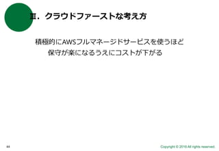 Copyright © 2016 All rights reserved.44
Ⅲ．クラウドファーストな考え方
積極的にAWSフルマネージドサービスを使うほど
保守が楽になるうえにコストが下がる
 